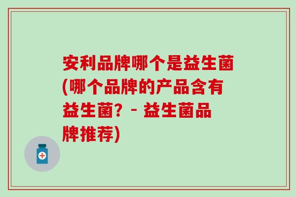 安利品牌哪个是益生菌(哪个品牌的产品含有益生菌？- 益生菌品牌推荐)