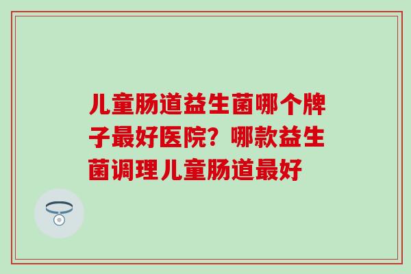 儿童肠道益生菌哪个牌子好医院？哪款益生菌调理儿童肠道好