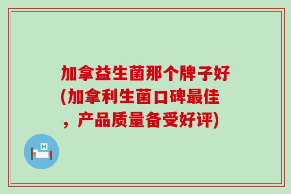 加拿益生菌那个牌子好(加拿利生菌口碑佳，产品质量备受好评)