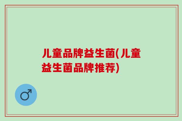 儿童品牌益生菌(儿童益生菌品牌推荐)
