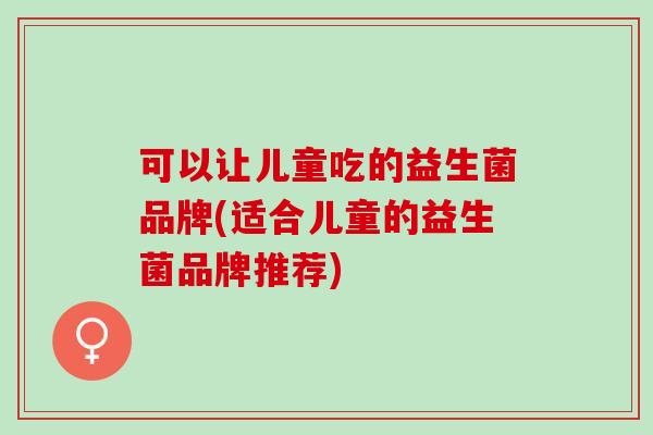 可以让儿童吃的益生菌品牌(适合儿童的益生菌品牌推荐)