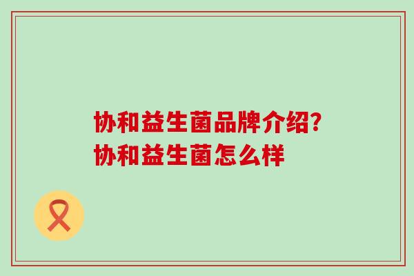 协和益生菌品牌介绍？协和益生菌怎么样