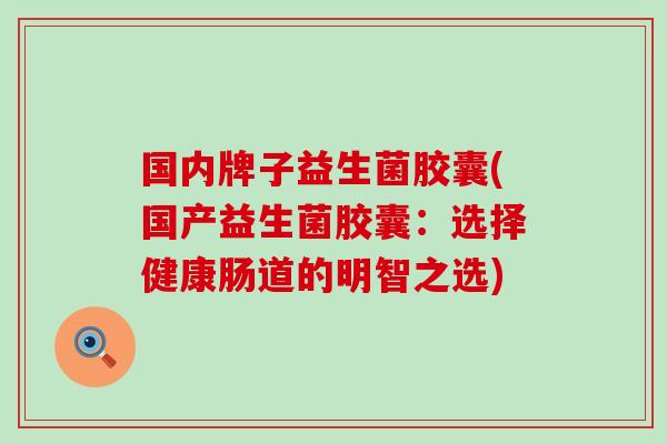 国内牌子益生菌胶囊(国产益生菌胶囊：选择健康肠道的明智之选)