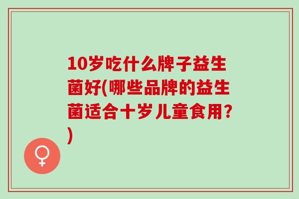 10岁吃什么牌子益生菌好(哪些品牌的益生菌适合十岁儿童食用？)