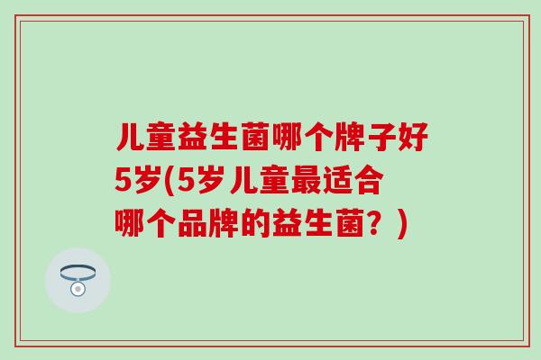 儿童益生菌哪个牌子好5岁(5岁儿童适合哪个品牌的益生菌？)