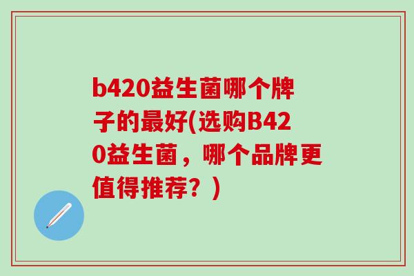 b420益生菌哪个牌子的好(选购B420益生菌，哪个品牌更值得推荐？)