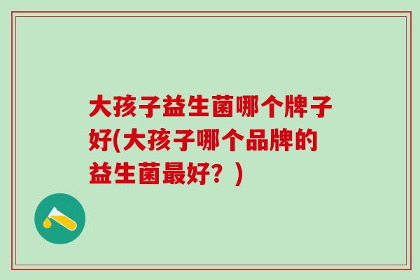 大孩子益生菌哪个牌子好(大孩子哪个品牌的益生菌好？)