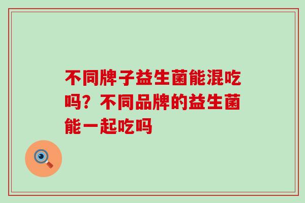 不同牌子益生菌能混吃吗？不同品牌的益生菌能一起吃吗