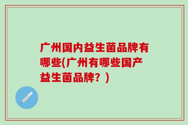 广州国内益生菌品牌有哪些(广州有哪些国产益生菌品牌？)
