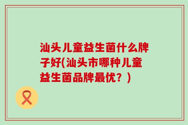 汕头儿童益生菌什么牌子好(汕头市哪种儿童益生菌品牌优？)