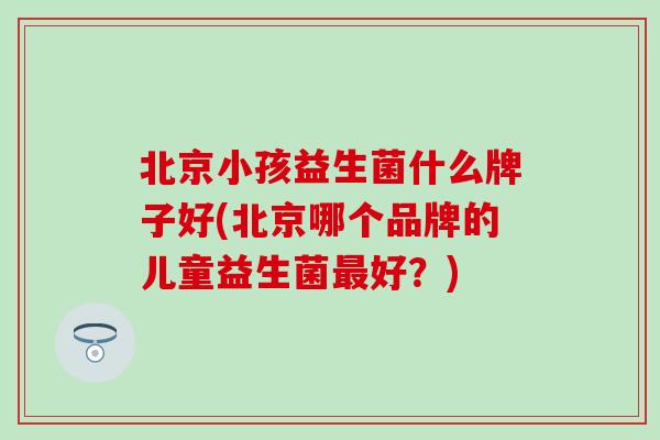 北京小孩益生菌什么牌子好(北京哪个品牌的儿童益生菌好？)
