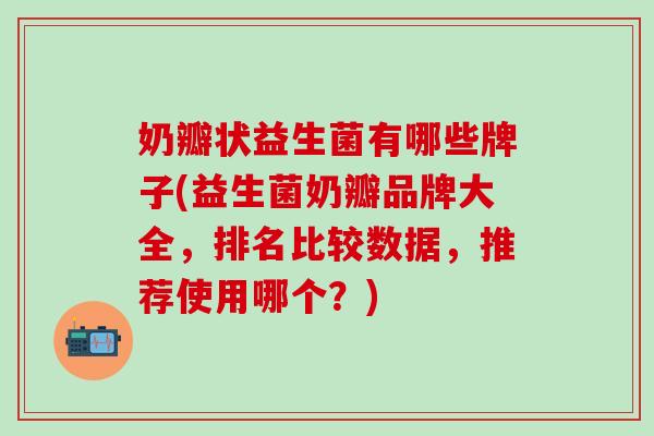 奶瓣状益生菌有哪些牌子(益生菌奶瓣品牌大全，排名比较数据，推荐使用哪个？)