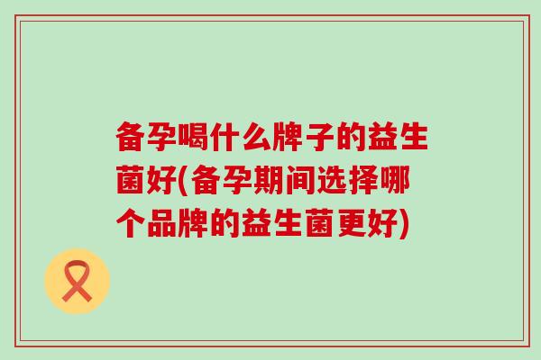 备孕喝什么牌子的益生菌好(备孕期间选择哪个品牌的益生菌更好)