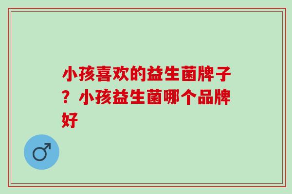 小孩喜欢的益生菌牌子？小孩益生菌哪个品牌好