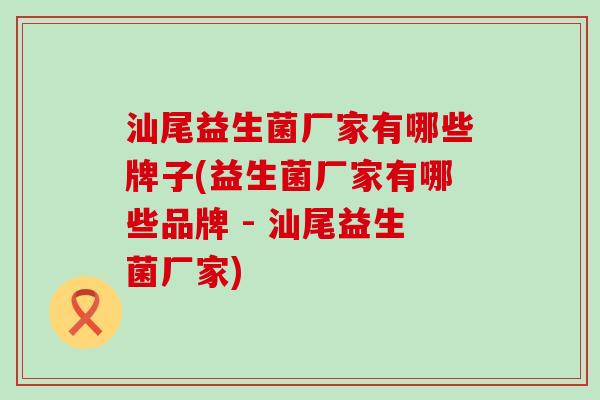 汕尾益生菌厂家有哪些牌子(益生菌厂家有哪些品牌 - 汕尾益生菌厂家)