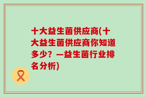 十大益生菌供应商(十大益生菌供应商你知道多少？—益生菌行业排名分析)