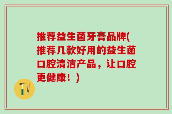 推荐益生菌牙膏品牌(推荐几款好用的益生菌口腔清洁产品,让口腔更健康!) 推荐益生菌牙膏品牌(推荐几款好用的益生菌口腔清洁产品,让口腔更健康!)