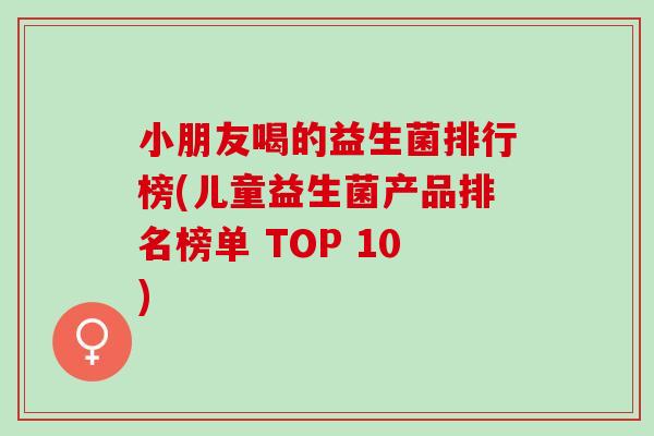 小朋友喝的益生菌排行榜(儿童益生菌产品排名榜单 TOP 10) 小朋友喝的益生菌排行榜(儿童益生菌产品排名榜单 TOP 10)