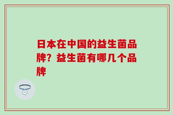 日本在中国的益生菌品牌？益生菌有哪几个品牌
