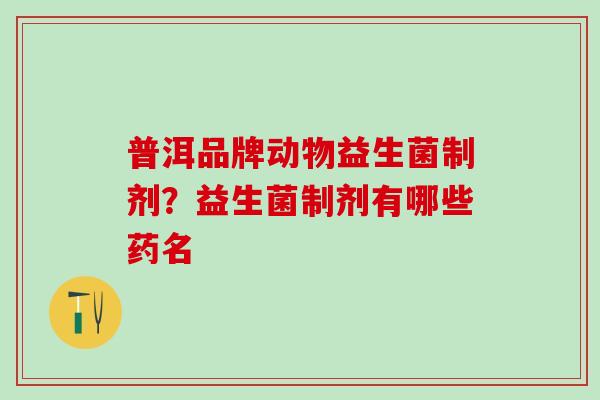 普洱品牌动物益生菌制剂？益生菌制剂有哪些药名