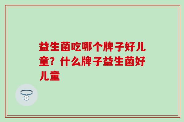 益生菌吃哪个牌子好儿童？什么牌子益生菌好儿童