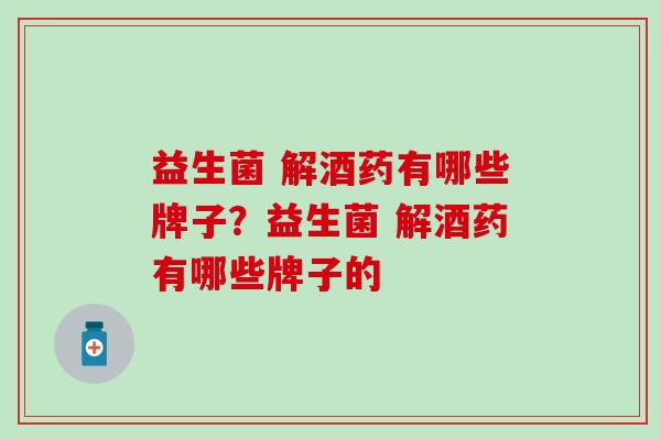 益生菌 解酒药有哪些牌子？益生菌 解酒药有哪些牌子的