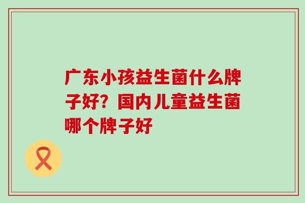广东小孩益生菌什么牌子好？国内儿童益生菌哪个牌子好