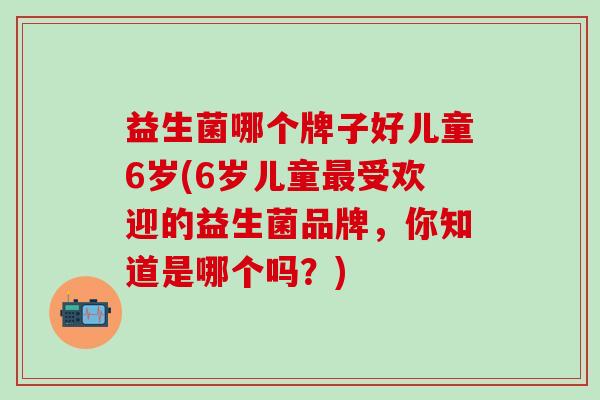益生菌哪个牌子好儿童6岁(6岁儿童受欢迎的益生菌品牌，你知道是哪个吗？)