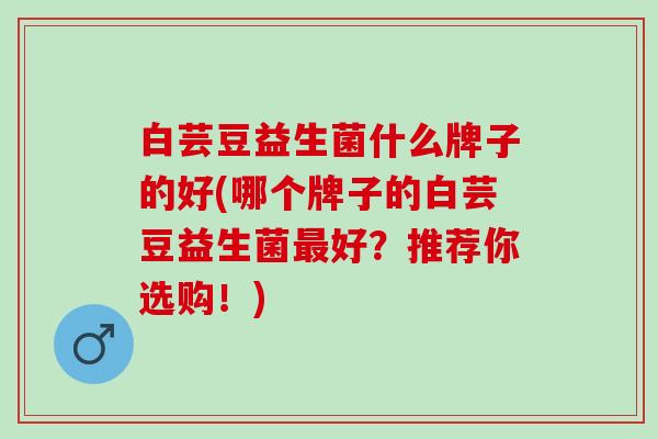 白芸豆益生菌什么牌子的好(哪个牌子的白芸豆益生菌好？推荐你选购！)