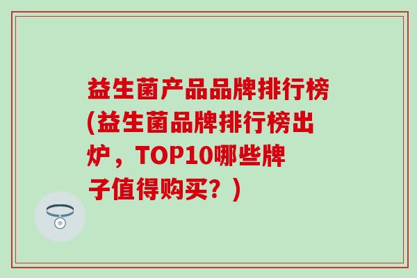 益生菌产品品牌排行榜(益生菌品牌排行榜出炉，TOP10哪些牌子值得购买？)