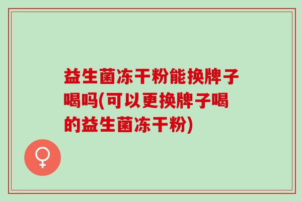 益生菌冻干粉能换牌子喝吗(可以更换牌子喝的益生菌冻干粉)