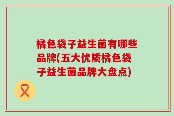 橘色袋子益生菌有哪些品牌(五大优质橘色袋子益生菌品牌大盘点)