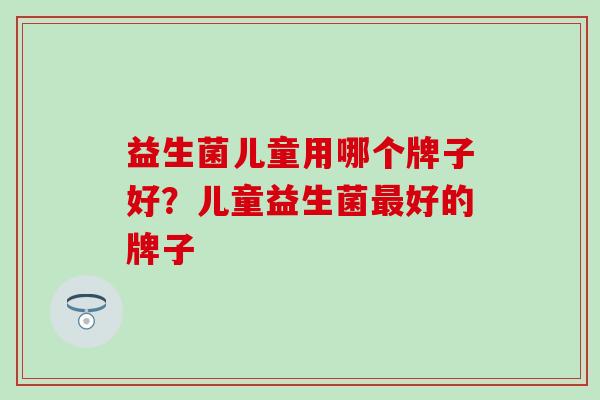 益生菌儿童用哪个牌子好？儿童益生菌好的牌子