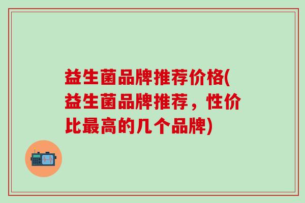 益生菌品牌推荐价格(益生菌品牌推荐，性价比高的几个品牌)