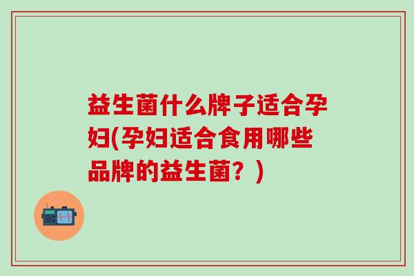 益生菌什么牌子适合孕妇(孕妇适合食用哪些品牌的益生菌？)