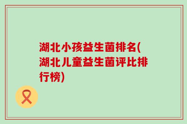 湖北小孩益生菌排名(湖北儿童益生菌评比排行榜)