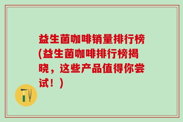 益生菌咖啡销量排行榜(益生菌咖啡排行榜揭晓，这些产品值得你尝试！)