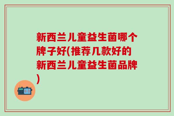 新西兰儿童益生菌哪个牌子好(推荐几款好的新西兰儿童益生菌品牌)