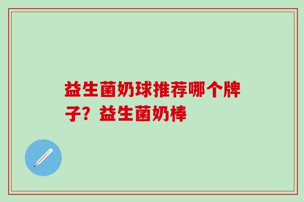 益生菌奶球推荐哪个牌子？益生菌奶棒