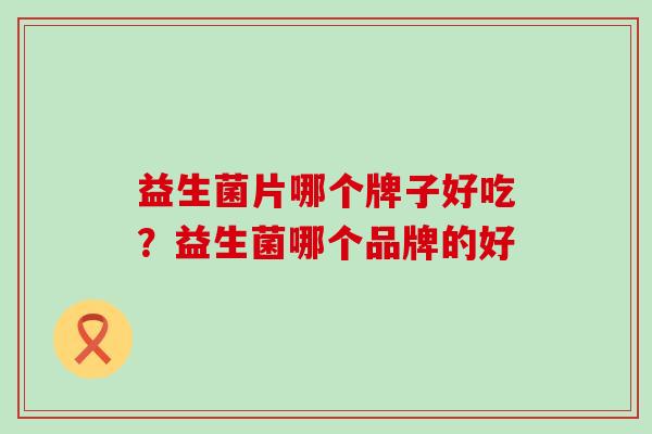 益生菌片哪个牌子好吃?益生菌哪个品牌的好 益生菌片哪个牌子好吃?益生菌哪个品牌的好