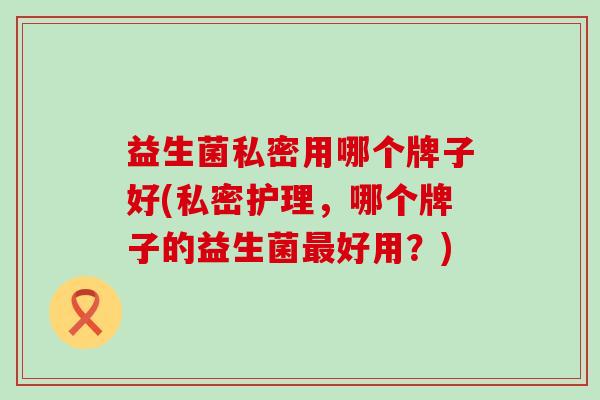 益生菌私密用哪个牌子好(私密护理，哪个牌子的益生菌好用？)