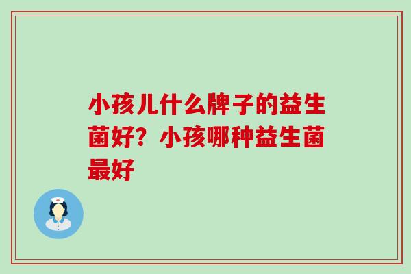 小孩儿什么牌子的益生菌好?小孩哪种益生菌好 小孩儿什么牌子的益生菌好?小孩哪种益生菌好