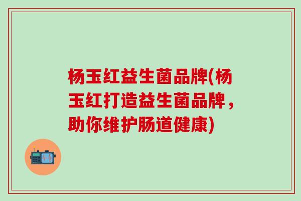 杨玉红益生菌品牌(杨玉红打造益生菌品牌,助你维护肠道健康) 杨玉红益生菌品牌(杨玉红打造益生菌品牌,助你维护肠道健康)