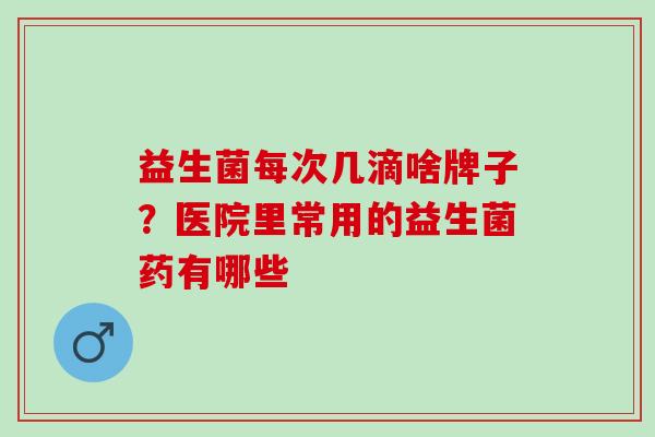 益生菌每次几滴啥牌子？医院里常用的益生菌药有哪些