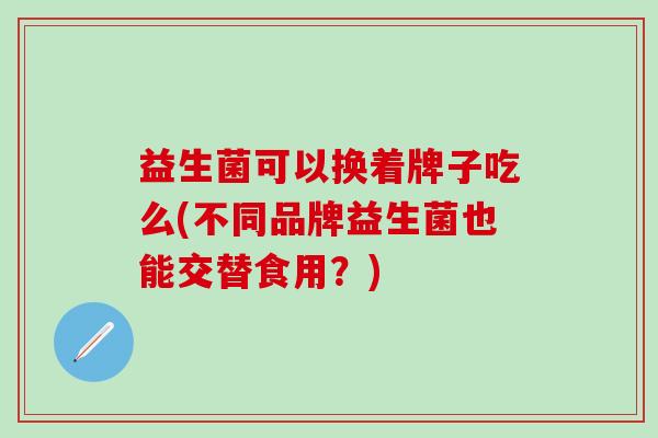 益生菌可以换着牌子吃么(不同品牌益生菌也能交替食用？)