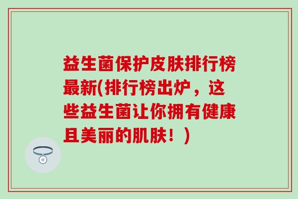 益生菌保护排行榜新(排行榜出炉，这些益生菌让你拥有健康且美丽的！)