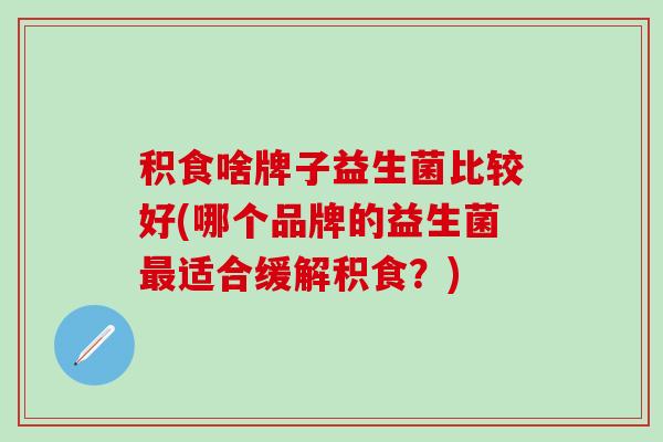 积食啥牌子益生菌比较好(哪个品牌的益生菌适合缓解积食？)