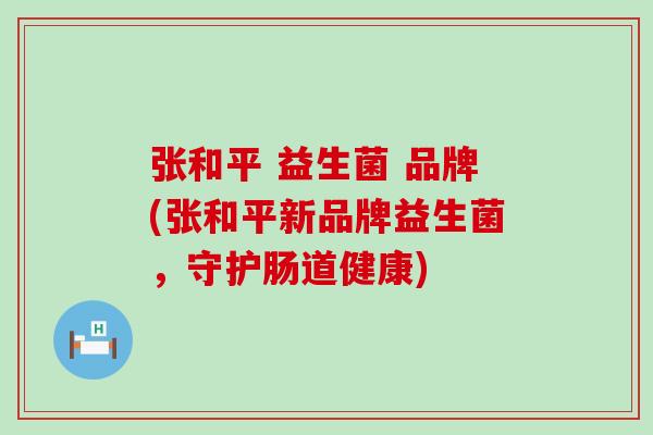 张和平 益生菌 品牌(张和平新品牌益生菌，守护肠道健康)