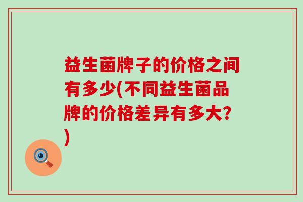 益生菌牌子的价格之间有多少(不同益生菌品牌的价格差异有多大？)