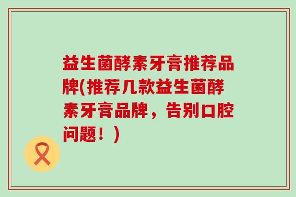 益生菌酵素牙膏推荐品牌(推荐几款益生菌酵素牙膏品牌，告别口腔问题！)